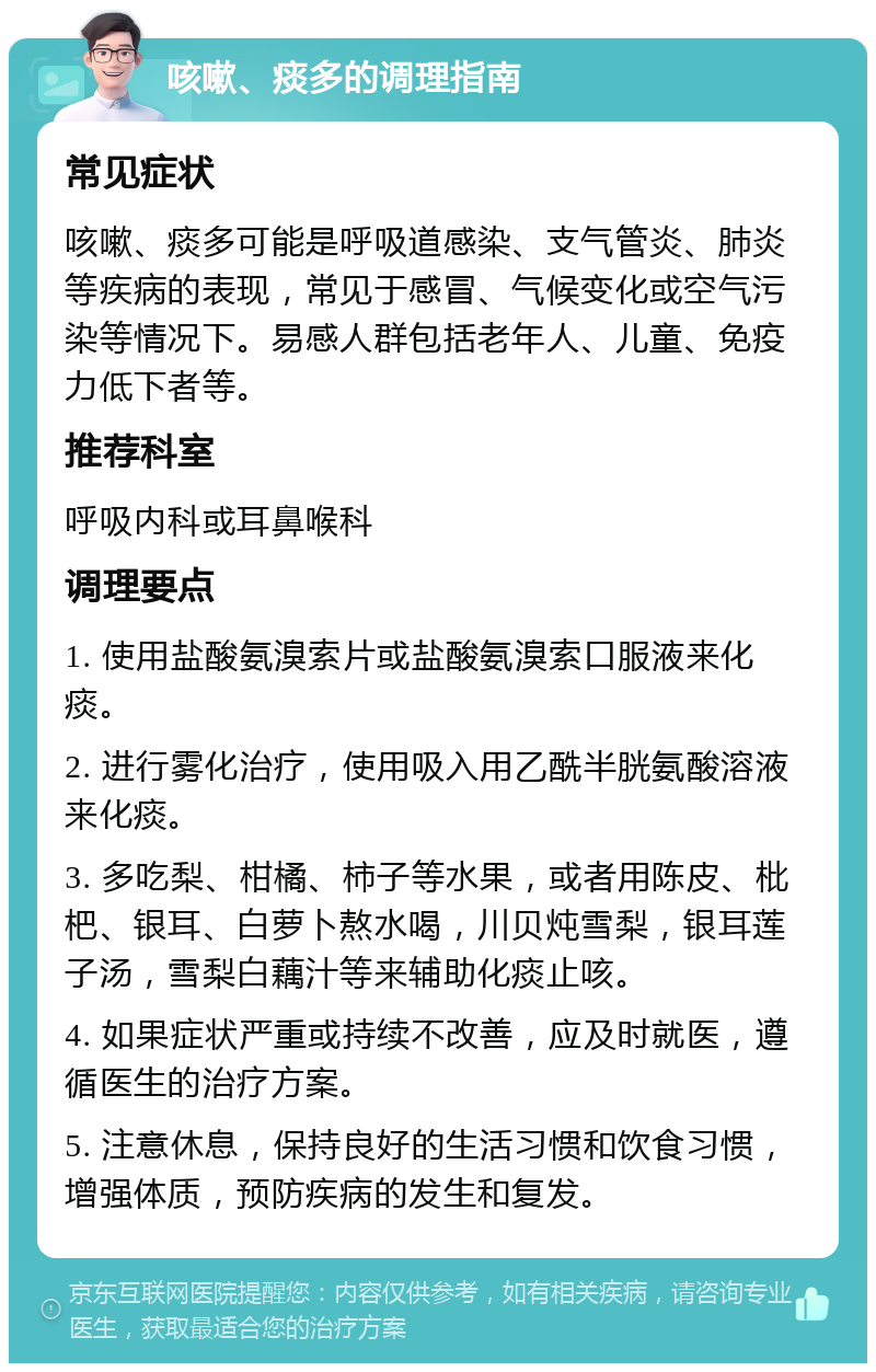 咳嗽、痰多的调理指南 常见症状 咳嗽、痰多可能是呼吸道感染、支气管炎、肺炎等疾病的表现，常见于感冒、气候变化或空气污染等情况下。易感人群包括老年人、儿童、免疫力低下者等。 推荐科室 呼吸内科或耳鼻喉科 调理要点 1. 使用盐酸氨溴索片或盐酸氨溴索口服液来化痰。 2. 进行雾化治疗，使用吸入用乙酰半胱氨酸溶液来化痰。 3. 多吃梨、柑橘、柿子等水果，或者用陈皮、枇杷、银耳、白萝卜熬水喝，川贝炖雪梨，银耳莲子汤，雪梨白藕汁等来辅助化痰止咳。 4. 如果症状严重或持续不改善，应及时就医，遵循医生的治疗方案。 5. 注意休息，保持良好的生活习惯和饮食习惯，增强体质，预防疾病的发生和复发。