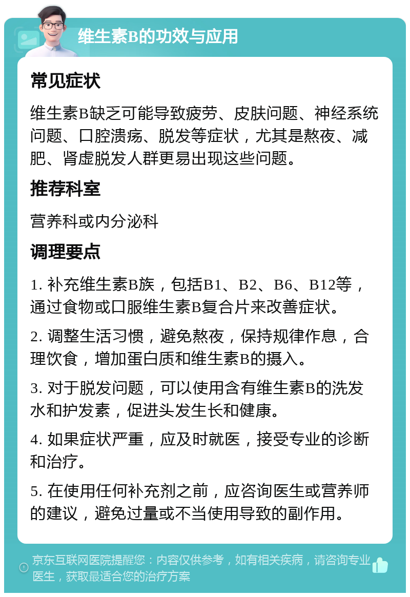 维生素B的功效与应用 常见症状 维生素B缺乏可能导致疲劳、皮肤问题、神经系统问题、口腔溃疡、脱发等症状，尤其是熬夜、减肥、肾虚脱发人群更易出现这些问题。 推荐科室 营养科或内分泌科 调理要点 1. 补充维生素B族，包括B1、B2、B6、B12等，通过食物或口服维生素B复合片来改善症状。 2. 调整生活习惯，避免熬夜，保持规律作息，合理饮食，增加蛋白质和维生素B的摄入。 3. 对于脱发问题，可以使用含有维生素B的洗发水和护发素，促进头发生长和健康。 4. 如果症状严重，应及时就医，接受专业的诊断和治疗。 5. 在使用任何补充剂之前，应咨询医生或营养师的建议，避免过量或不当使用导致的副作用。