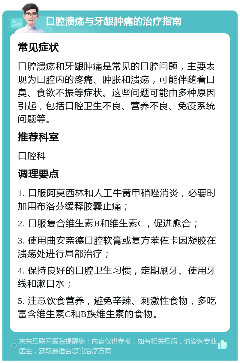 口腔溃疡与牙龈肿痛的治疗指南 常见症状 口腔溃疡和牙龈肿痛是常见的口腔问题，主要表现为口腔内的疼痛、肿胀和溃疡，可能伴随着口臭、食欲不振等症状。这些问题可能由多种原因引起，包括口腔卫生不良、营养不良、免疫系统问题等。 推荐科室 口腔科 调理要点 1. 口服阿莫西林和人工牛黄甲硝唑消炎，必要时加用布洛芬缓释胶囊止痛； 2. 口服复合维生素B和维生素C，促进愈合； 3. 使用曲安奈德口腔软膏或复方苯佐卡因凝胶在溃疡处进行局部治疗； 4. 保持良好的口腔卫生习惯，定期刷牙、使用牙线和漱口水； 5. 注意饮食营养，避免辛辣、刺激性食物，多吃富含维生素C和B族维生素的食物。