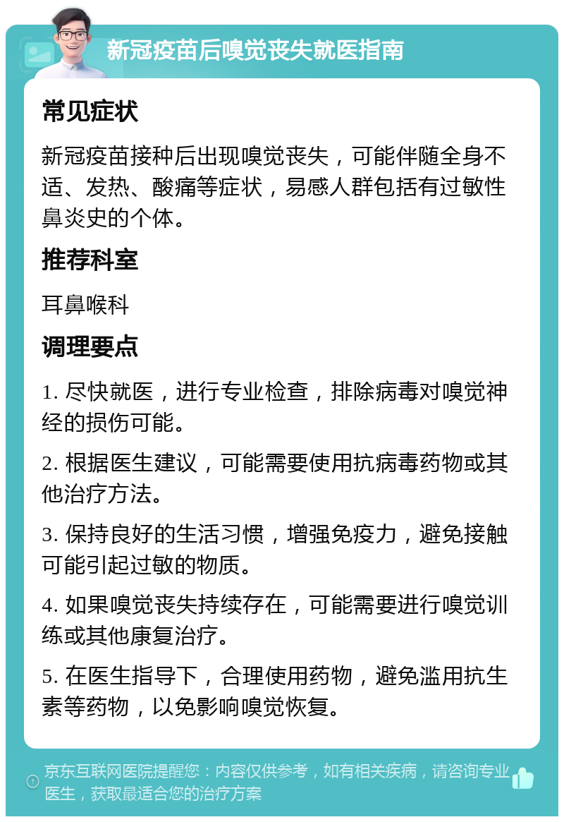 新冠疫苗后嗅觉丧失就医指南 常见症状 新冠疫苗接种后出现嗅觉丧失，可能伴随全身不适、发热、酸痛等症状，易感人群包括有过敏性鼻炎史的个体。 推荐科室 耳鼻喉科 调理要点 1. 尽快就医，进行专业检查，排除病毒对嗅觉神经的损伤可能。 2. 根据医生建议，可能需要使用抗病毒药物或其他治疗方法。 3. 保持良好的生活习惯，增强免疫力，避免接触可能引起过敏的物质。 4. 如果嗅觉丧失持续存在，可能需要进行嗅觉训练或其他康复治疗。 5. 在医生指导下，合理使用药物，避免滥用抗生素等药物，以免影响嗅觉恢复。