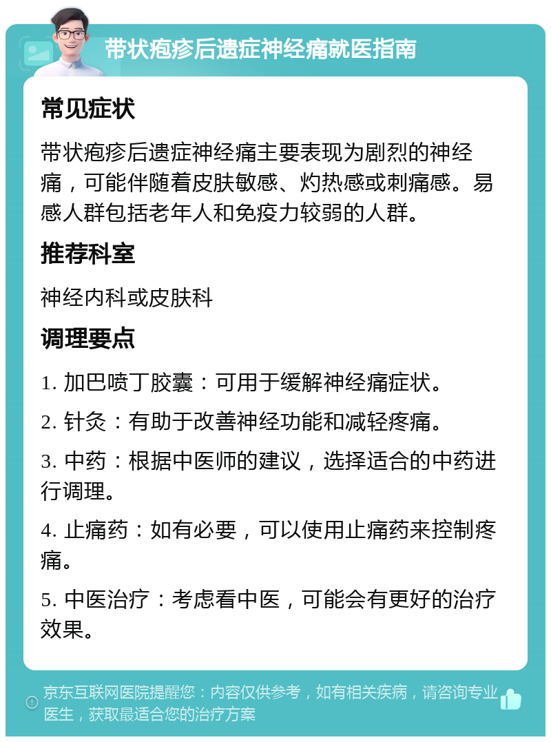 带状疱疹后遗症神经痛就医指南 常见症状 带状疱疹后遗症神经痛主要表现为剧烈的神经痛，可能伴随着皮肤敏感、灼热感或刺痛感。易感人群包括老年人和免疫力较弱的人群。 推荐科室 神经内科或皮肤科 调理要点 1. 加巴喷丁胶囊：可用于缓解神经痛症状。 2. 针灸：有助于改善神经功能和减轻疼痛。 3. 中药：根据中医师的建议，选择适合的中药进行调理。 4. 止痛药：如有必要，可以使用止痛药来控制疼痛。 5. 中医治疗：考虑看中医，可能会有更好的治疗效果。