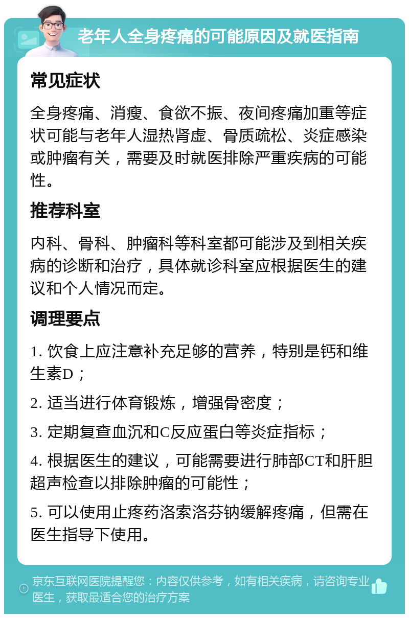 老年人全身疼痛的可能原因及就医指南 常见症状 全身疼痛、消瘦、食欲不振、夜间疼痛加重等症状可能与老年人湿热肾虚、骨质疏松、炎症感染或肿瘤有关，需要及时就医排除严重疾病的可能性。 推荐科室 内科、骨科、肿瘤科等科室都可能涉及到相关疾病的诊断和治疗，具体就诊科室应根据医生的建议和个人情况而定。 调理要点 1. 饮食上应注意补充足够的营养，特别是钙和维生素D； 2. 适当进行体育锻炼，增强骨密度； 3. 定期复查血沉和C反应蛋白等炎症指标； 4. 根据医生的建议，可能需要进行肺部CT和肝胆超声检查以排除肿瘤的可能性； 5. 可以使用止疼药洛索洛芬钠缓解疼痛，但需在医生指导下使用。