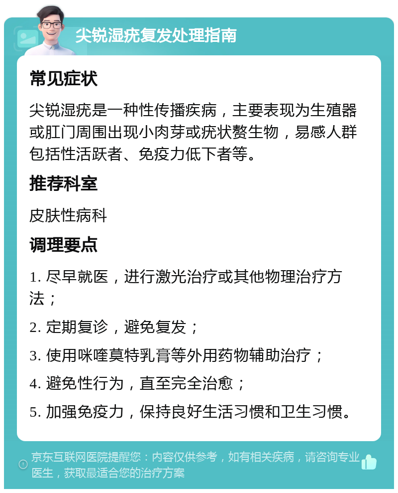 尖锐湿疣复发处理指南 常见症状 尖锐湿疣是一种性传播疾病，主要表现为生殖器或肛门周围出现小肉芽或疣状赘生物，易感人群包括性活跃者、免疫力低下者等。 推荐科室 皮肤性病科 调理要点 1. 尽早就医，进行激光治疗或其他物理治疗方法； 2. 定期复诊，避免复发； 3. 使用咪喹莫特乳膏等外用药物辅助治疗； 4. 避免性行为，直至完全治愈； 5. 加强免疫力，保持良好生活习惯和卫生习惯。