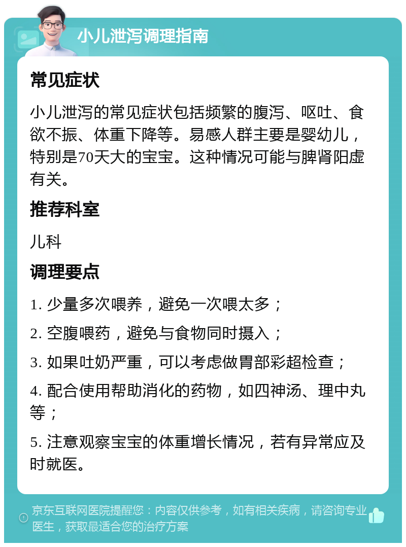 小儿泄泻调理指南 常见症状 小儿泄泻的常见症状包括频繁的腹泻、呕吐、食欲不振、体重下降等。易感人群主要是婴幼儿，特别是70天大的宝宝。这种情况可能与脾肾阳虚有关。 推荐科室 儿科 调理要点 1. 少量多次喂养，避免一次喂太多； 2. 空腹喂药，避免与食物同时摄入； 3. 如果吐奶严重，可以考虑做胃部彩超检查； 4. 配合使用帮助消化的药物，如四神汤、理中丸等； 5. 注意观察宝宝的体重增长情况，若有异常应及时就医。