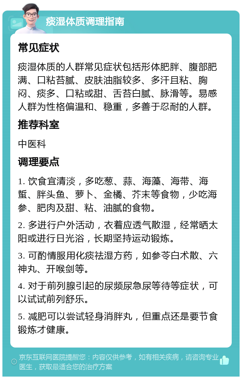 痰湿体质调理指南 常见症状 痰湿体质的人群常见症状包括形体肥胖、腹部肥满、口粘苔腻、皮肤油脂较多、多汗且粘、胸闷、痰多、口粘或甜、舌苔白腻、脉滑等。易感人群为性格偏温和、稳重，多善于忍耐的人群。 推荐科室 中医科 调理要点 1. 饮食宜清淡，多吃葱、蒜、海藻、海带、海蜇、胖头鱼、萝卜、金橘、芥末等食物，少吃海参、肥肉及甜、粘、油腻的食物。 2. 多进行户外活动，衣着应透气散湿，经常晒太阳或进行日光浴，长期坚持运动锻炼。 3. 可酌情服用化痰祛湿方药，如参苓白术散、六神丸、开喉剑等。 4. 对于前列腺引起的尿频尿急尿等待等症状，可以试试前列舒乐。 5. 减肥可以尝试轻身消胖丸，但重点还是要节食锻炼才健康。