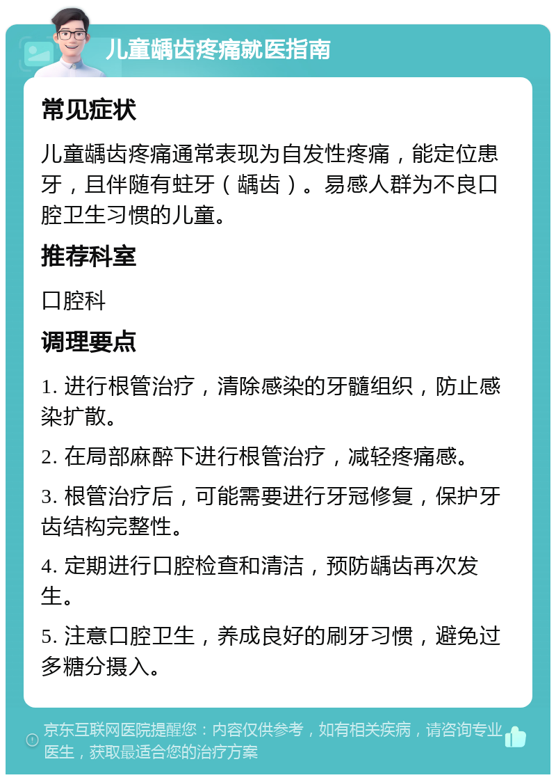 儿童龋齿疼痛就医指南 常见症状 儿童龋齿疼痛通常表现为自发性疼痛，能定位患牙，且伴随有蛀牙（龋齿）。易感人群为不良口腔卫生习惯的儿童。 推荐科室 口腔科 调理要点 1. 进行根管治疗，清除感染的牙髓组织，防止感染扩散。 2. 在局部麻醉下进行根管治疗，减轻疼痛感。 3. 根管治疗后，可能需要进行牙冠修复，保护牙齿结构完整性。 4. 定期进行口腔检查和清洁，预防龋齿再次发生。 5. 注意口腔卫生，养成良好的刷牙习惯，避免过多糖分摄入。