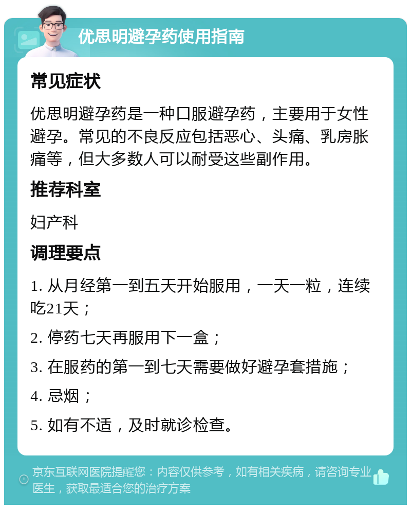 优思明避孕药使用指南 常见症状 优思明避孕药是一种口服避孕药，主要用于女性避孕。常见的不良反应包括恶心、头痛、乳房胀痛等，但大多数人可以耐受这些副作用。 推荐科室 妇产科 调理要点 1. 从月经第一到五天开始服用，一天一粒，连续吃21天； 2. 停药七天再服用下一盒； 3. 在服药的第一到七天需要做好避孕套措施； 4. 忌烟； 5. 如有不适，及时就诊检查。