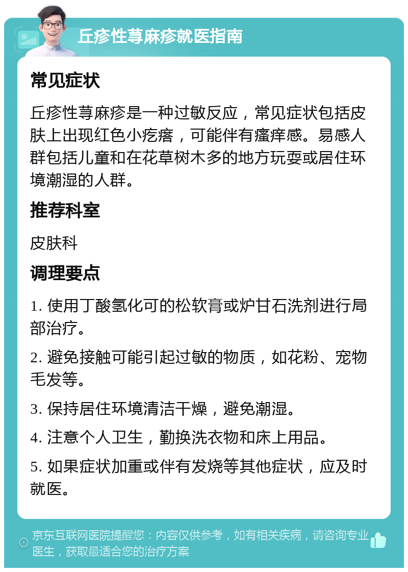 丘疹性荨麻疹就医指南 常见症状 丘疹性荨麻疹是一种过敏反应，常见症状包括皮肤上出现红色小疙瘩，可能伴有瘙痒感。易感人群包括儿童和在花草树木多的地方玩耍或居住环境潮湿的人群。 推荐科室 皮肤科 调理要点 1. 使用丁酸氢化可的松软膏或炉甘石洗剂进行局部治疗。 2. 避免接触可能引起过敏的物质，如花粉、宠物毛发等。 3. 保持居住环境清洁干燥，避免潮湿。 4. 注意个人卫生，勤换洗衣物和床上用品。 5. 如果症状加重或伴有发烧等其他症状，应及时就医。