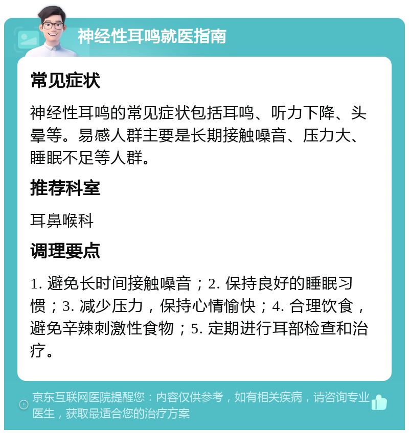 神经性耳鸣就医指南 常见症状 神经性耳鸣的常见症状包括耳鸣、听力下降、头晕等。易感人群主要是长期接触噪音、压力大、睡眠不足等人群。 推荐科室 耳鼻喉科 调理要点 1. 避免长时间接触噪音；2. 保持良好的睡眠习惯；3. 减少压力，保持心情愉快；4. 合理饮食，避免辛辣刺激性食物；5. 定期进行耳部检查和治疗。