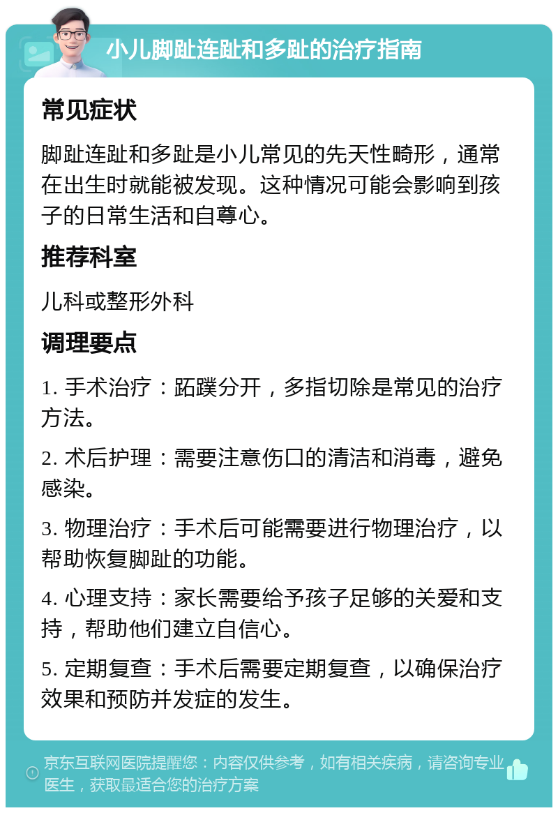 小儿脚趾连趾和多趾的治疗指南 常见症状 脚趾连趾和多趾是小儿常见的先天性畸形，通常在出生时就能被发现。这种情况可能会影响到孩子的日常生活和自尊心。 推荐科室 儿科或整形外科 调理要点 1. 手术治疗：跖蹼分开，多指切除是常见的治疗方法。 2. 术后护理：需要注意伤口的清洁和消毒，避免感染。 3. 物理治疗：手术后可能需要进行物理治疗，以帮助恢复脚趾的功能。 4. 心理支持：家长需要给予孩子足够的关爱和支持，帮助他们建立自信心。 5. 定期复查：手术后需要定期复查，以确保治疗效果和预防并发症的发生。