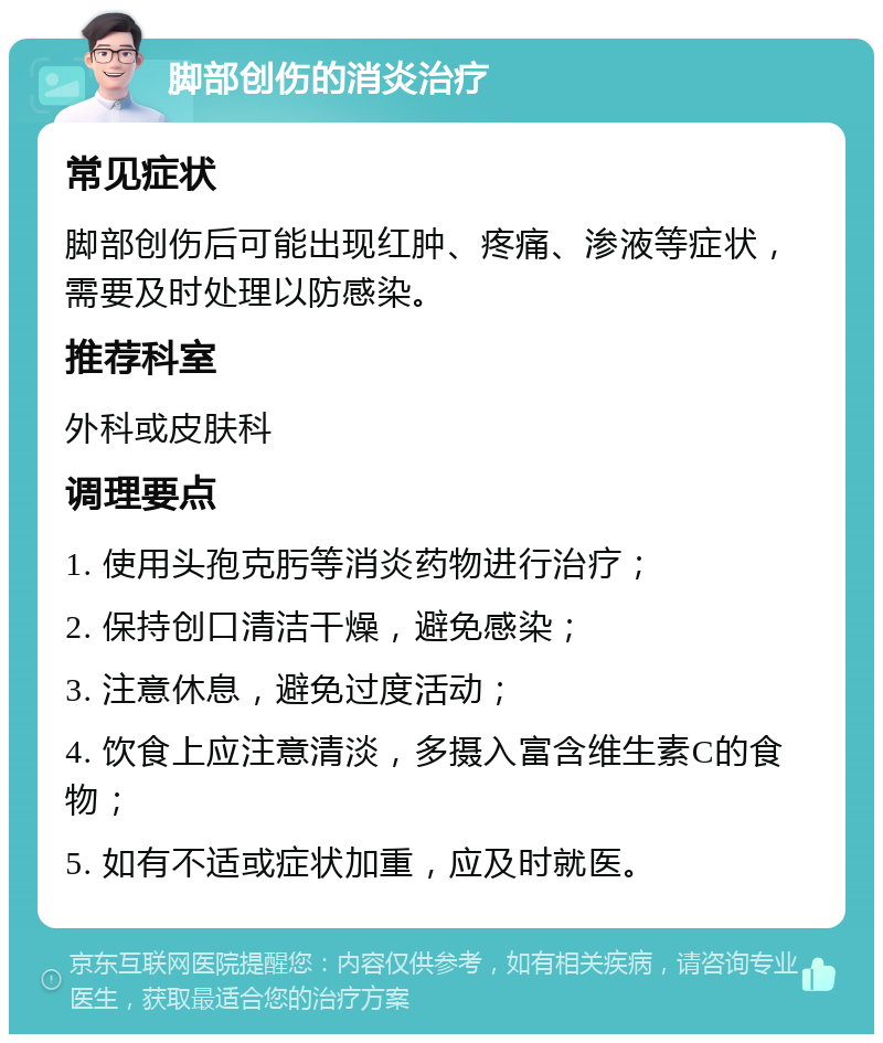 脚部创伤的消炎治疗 常见症状 脚部创伤后可能出现红肿、疼痛、渗液等症状，需要及时处理以防感染。 推荐科室 外科或皮肤科 调理要点 1. 使用头孢克肟等消炎药物进行治疗； 2. 保持创口清洁干燥，避免感染； 3. 注意休息，避免过度活动； 4. 饮食上应注意清淡，多摄入富含维生素C的食物； 5. 如有不适或症状加重，应及时就医。