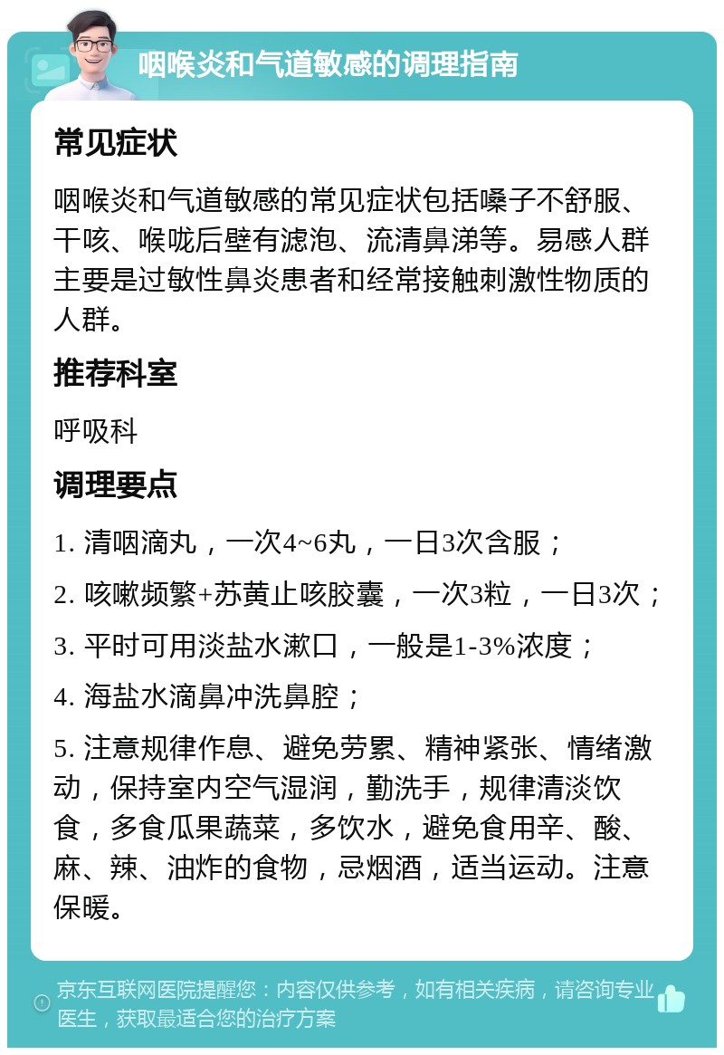 咽喉炎和气道敏感的调理指南 常见症状 咽喉炎和气道敏感的常见症状包括嗓子不舒服、干咳、喉咙后壁有滤泡、流清鼻涕等。易感人群主要是过敏性鼻炎患者和经常接触刺激性物质的人群。 推荐科室 呼吸科 调理要点 1. 清咽滴丸，一次4~6丸，一日3次含服； 2. 咳嗽频繁+苏黄止咳胶囊，一次3粒，一日3次； 3. 平时可用淡盐水漱口，一般是1-3%浓度； 4. 海盐水滴鼻冲洗鼻腔； 5. 注意规律作息、避免劳累、精神紧张、情绪激动，保持室内空气湿润，勤洗手，规律清淡饮食，多食瓜果蔬菜，多饮水，避免食用辛、酸、麻、辣、油炸的食物，忌烟酒，适当运动。注意保暖。