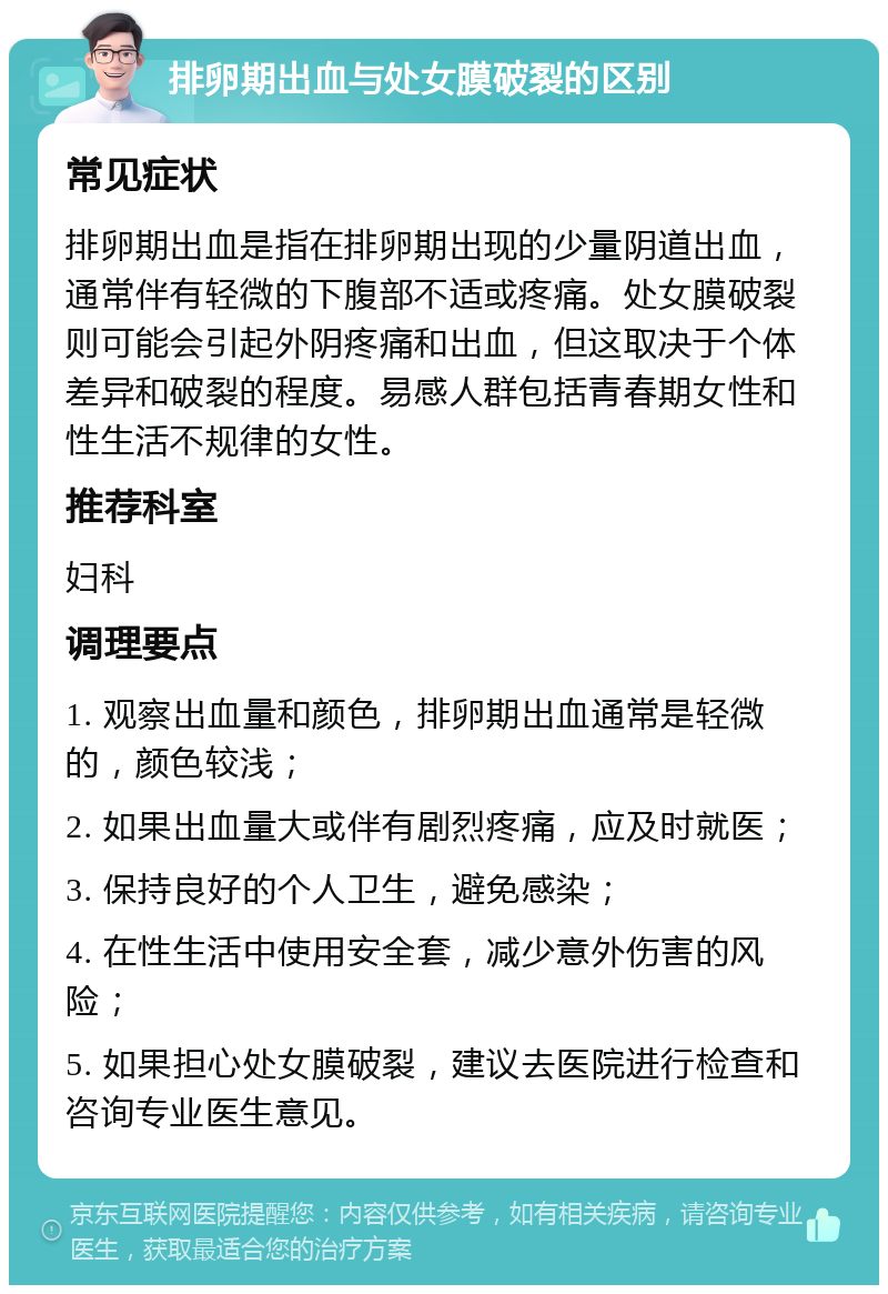 排卵期出血与处女膜破裂的区别 常见症状 排卵期出血是指在排卵期出现的少量阴道出血，通常伴有轻微的下腹部不适或疼痛。处女膜破裂则可能会引起外阴疼痛和出血，但这取决于个体差异和破裂的程度。易感人群包括青春期女性和性生活不规律的女性。 推荐科室 妇科 调理要点 1. 观察出血量和颜色，排卵期出血通常是轻微的，颜色较浅； 2. 如果出血量大或伴有剧烈疼痛，应及时就医； 3. 保持良好的个人卫生，避免感染； 4. 在性生活中使用安全套，减少意外伤害的风险； 5. 如果担心处女膜破裂，建议去医院进行检查和咨询专业医生意见。