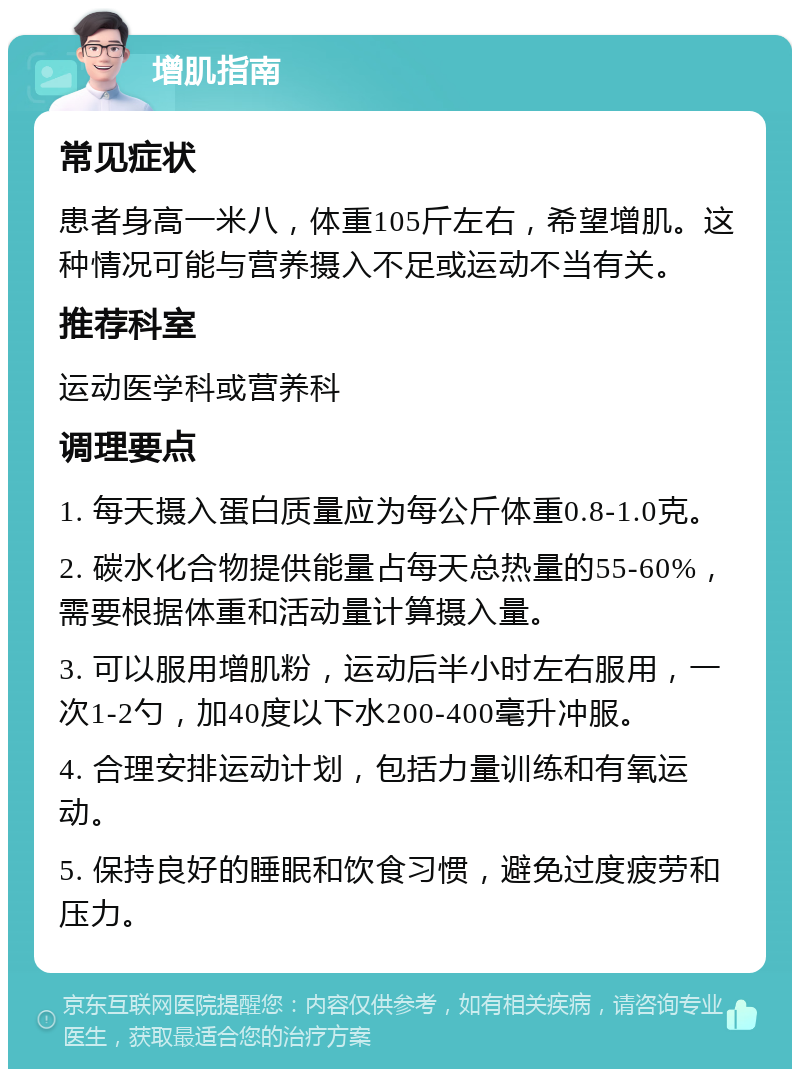 增肌指南 常见症状 患者身高一米八，体重105斤左右，希望增肌。这种情况可能与营养摄入不足或运动不当有关。 推荐科室 运动医学科或营养科 调理要点 1. 每天摄入蛋白质量应为每公斤体重0.8-1.0克。 2. 碳水化合物提供能量占每天总热量的55-60%，需要根据体重和活动量计算摄入量。 3. 可以服用增肌粉，运动后半小时左右服用，一次1-2勺，加40度以下水200-400毫升冲服。 4. 合理安排运动计划，包括力量训练和有氧运动。 5. 保持良好的睡眠和饮食习惯，避免过度疲劳和压力。