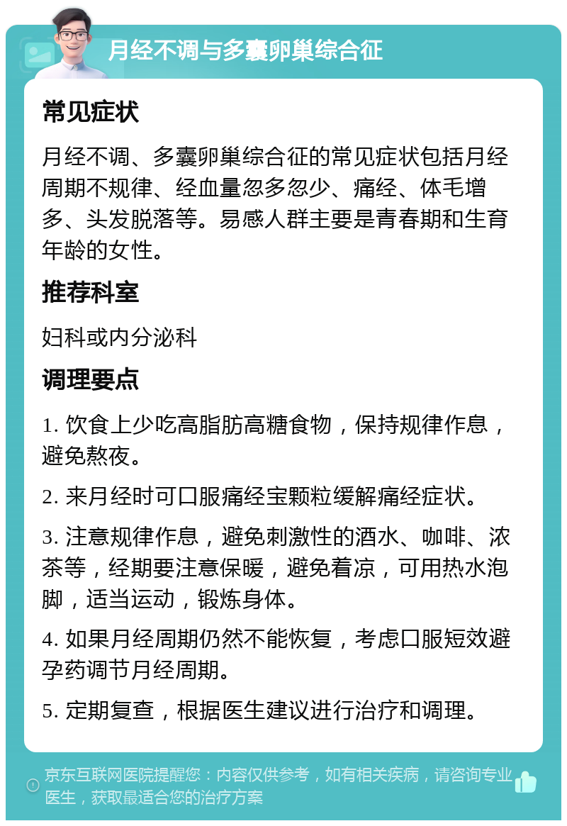 月经不调与多囊卵巢综合征 常见症状 月经不调、多囊卵巢综合征的常见症状包括月经周期不规律、经血量忽多忽少、痛经、体毛增多、头发脱落等。易感人群主要是青春期和生育年龄的女性。 推荐科室 妇科或内分泌科 调理要点 1. 饮食上少吃高脂肪高糖食物，保持规律作息，避免熬夜。 2. 来月经时可口服痛经宝颗粒缓解痛经症状。 3. 注意规律作息，避免刺激性的酒水、咖啡、浓茶等，经期要注意保暖，避免着凉，可用热水泡脚，适当运动，锻炼身体。 4. 如果月经周期仍然不能恢复，考虑口服短效避孕药调节月经周期。 5. 定期复查，根据医生建议进行治疗和调理。