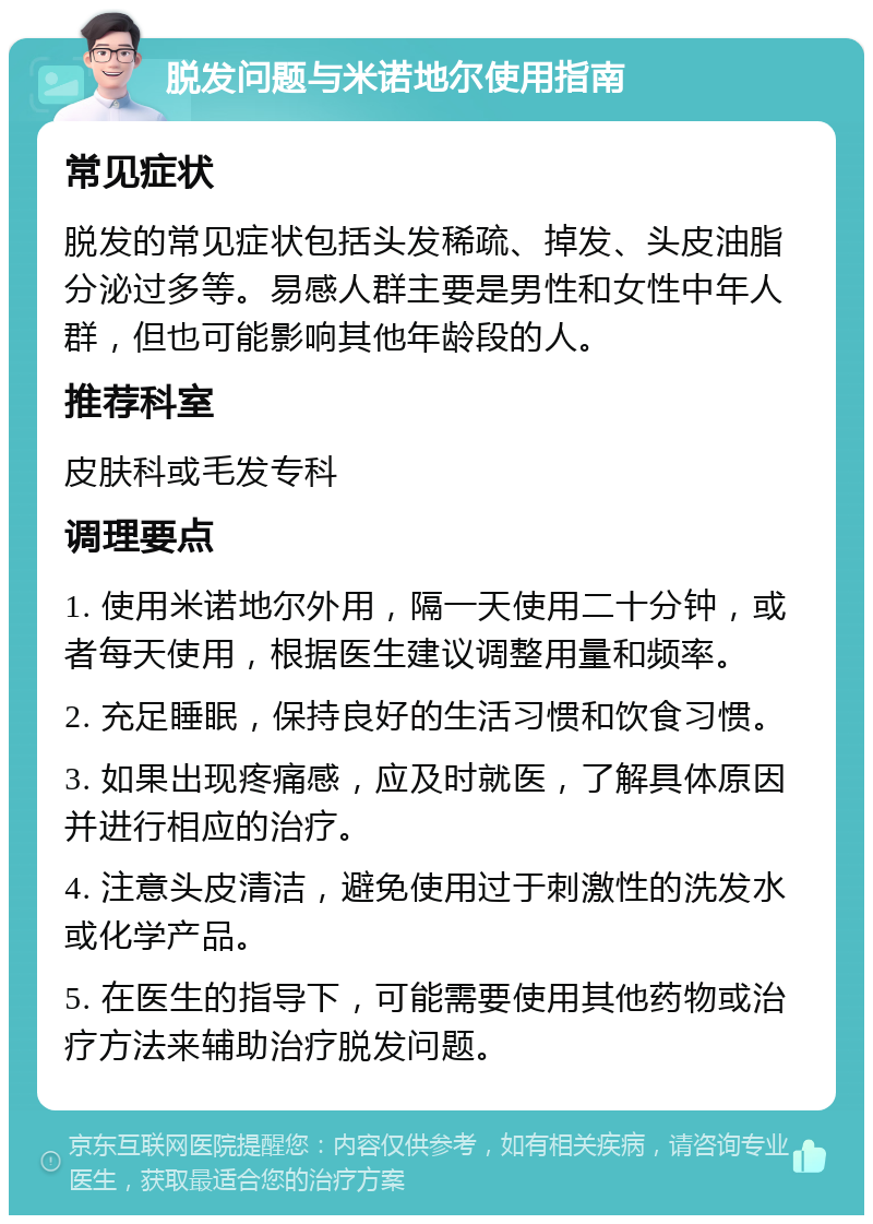 脱发问题与米诺地尔使用指南 常见症状 脱发的常见症状包括头发稀疏、掉发、头皮油脂分泌过多等。易感人群主要是男性和女性中年人群，但也可能影响其他年龄段的人。 推荐科室 皮肤科或毛发专科 调理要点 1. 使用米诺地尔外用，隔一天使用二十分钟，或者每天使用，根据医生建议调整用量和频率。 2. 充足睡眠，保持良好的生活习惯和饮食习惯。 3. 如果出现疼痛感，应及时就医，了解具体原因并进行相应的治疗。 4. 注意头皮清洁，避免使用过于刺激性的洗发水或化学产品。 5. 在医生的指导下，可能需要使用其他药物或治疗方法来辅助治疗脱发问题。