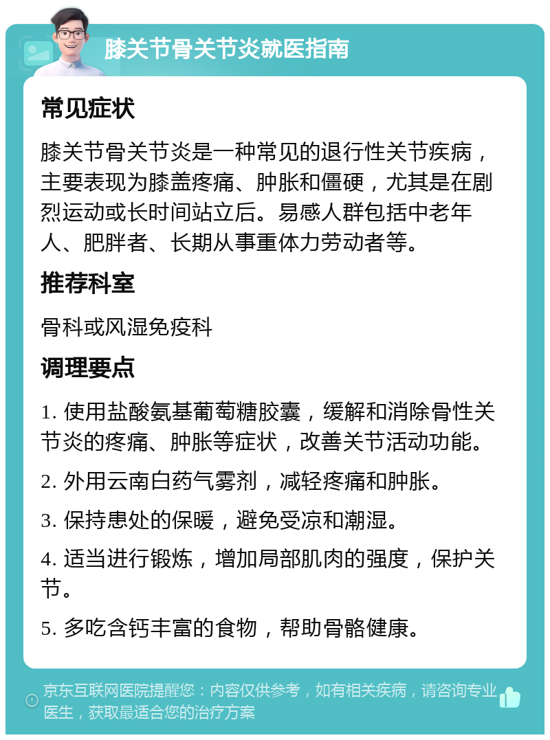 膝关节骨关节炎就医指南 常见症状 膝关节骨关节炎是一种常见的退行性关节疾病，主要表现为膝盖疼痛、肿胀和僵硬，尤其是在剧烈运动或长时间站立后。易感人群包括中老年人、肥胖者、长期从事重体力劳动者等。 推荐科室 骨科或风湿免疫科 调理要点 1. 使用盐酸氨基葡萄糖胶囊，缓解和消除骨性关节炎的疼痛、肿胀等症状，改善关节活动功能。 2. 外用云南白药气雾剂，减轻疼痛和肿胀。 3. 保持患处的保暖，避免受凉和潮湿。 4. 适当进行锻炼，增加局部肌肉的强度，保护关节。 5. 多吃含钙丰富的食物，帮助骨骼健康。