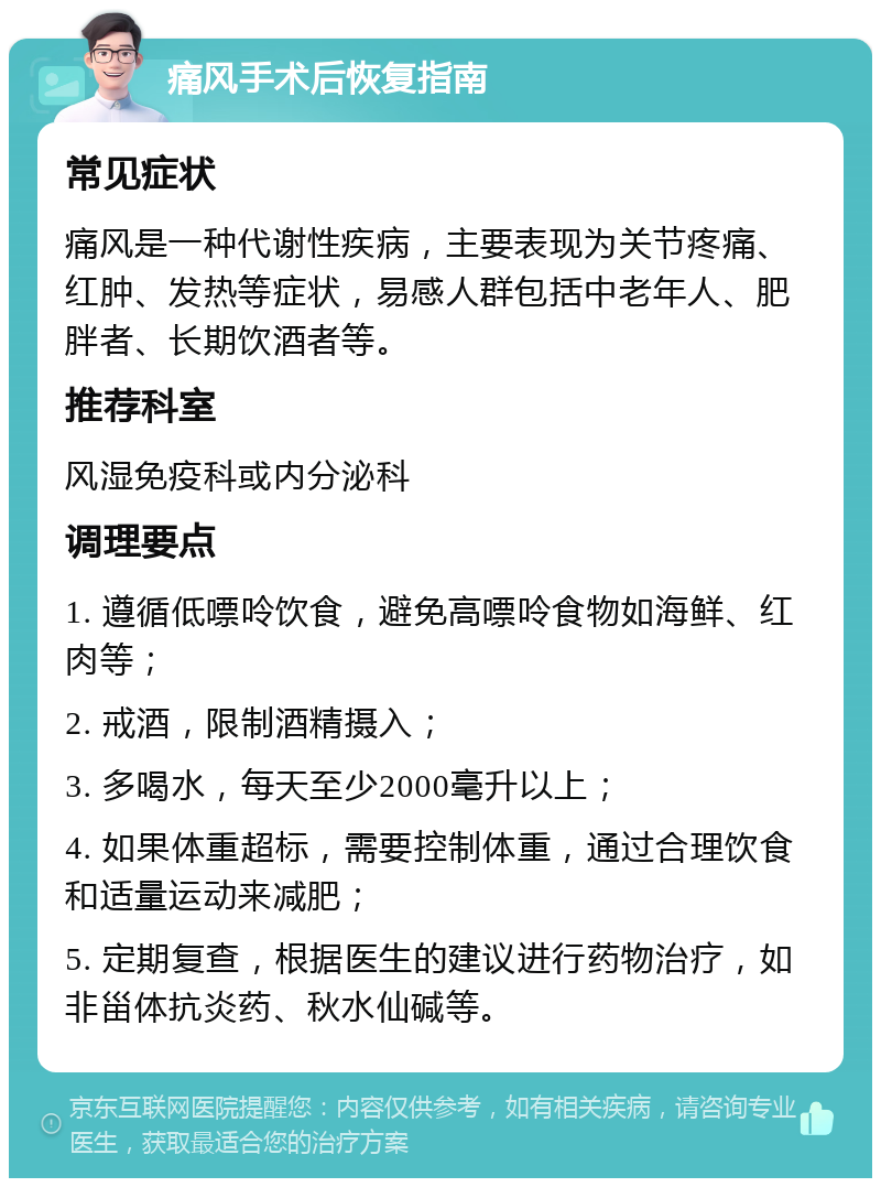 痛风手术后恢复指南 常见症状 痛风是一种代谢性疾病，主要表现为关节疼痛、红肿、发热等症状，易感人群包括中老年人、肥胖者、长期饮酒者等。 推荐科室 风湿免疫科或内分泌科 调理要点 1. 遵循低嘌呤饮食，避免高嘌呤食物如海鲜、红肉等； 2. 戒酒，限制酒精摄入； 3. 多喝水，每天至少2000毫升以上； 4. 如果体重超标，需要控制体重，通过合理饮食和适量运动来减肥； 5. 定期复查，根据医生的建议进行药物治疗，如非甾体抗炎药、秋水仙碱等。