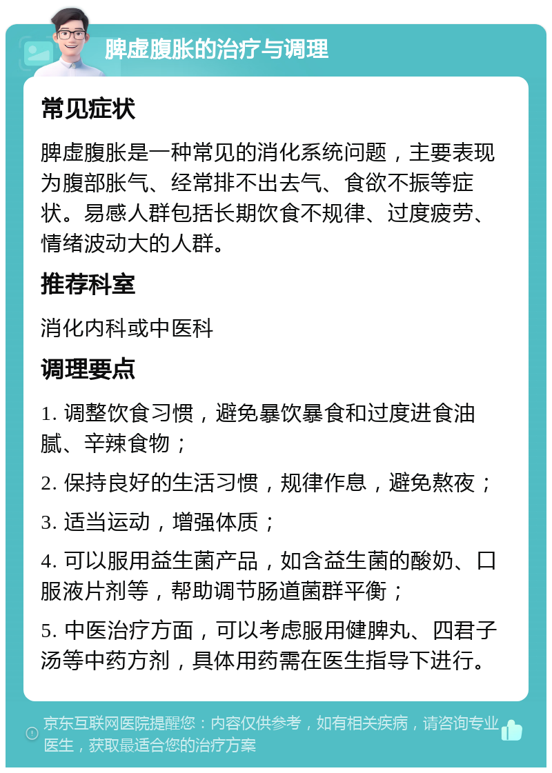 脾虚腹胀的治疗与调理 常见症状 脾虚腹胀是一种常见的消化系统问题，主要表现为腹部胀气、经常排不出去气、食欲不振等症状。易感人群包括长期饮食不规律、过度疲劳、情绪波动大的人群。 推荐科室 消化内科或中医科 调理要点 1. 调整饮食习惯，避免暴饮暴食和过度进食油腻、辛辣食物； 2. 保持良好的生活习惯，规律作息，避免熬夜； 3. 适当运动，增强体质； 4. 可以服用益生菌产品，如含益生菌的酸奶、口服液片剂等，帮助调节肠道菌群平衡； 5. 中医治疗方面，可以考虑服用健脾丸、四君子汤等中药方剂，具体用药需在医生指导下进行。