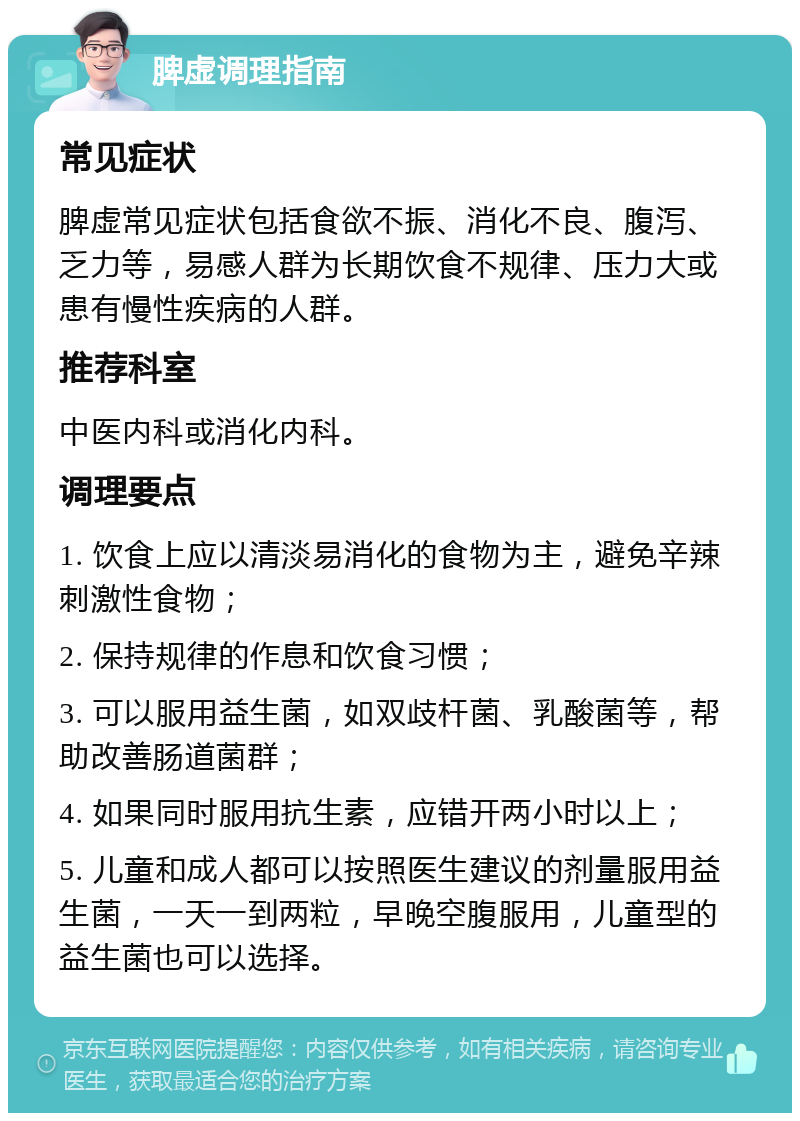 脾虚调理指南 常见症状 脾虚常见症状包括食欲不振、消化不良、腹泻、乏力等，易感人群为长期饮食不规律、压力大或患有慢性疾病的人群。 推荐科室 中医内科或消化内科。 调理要点 1. 饮食上应以清淡易消化的食物为主，避免辛辣刺激性食物； 2. 保持规律的作息和饮食习惯； 3. 可以服用益生菌，如双歧杆菌、乳酸菌等，帮助改善肠道菌群； 4. 如果同时服用抗生素，应错开两小时以上； 5. 儿童和成人都可以按照医生建议的剂量服用益生菌，一天一到两粒，早晚空腹服用，儿童型的益生菌也可以选择。