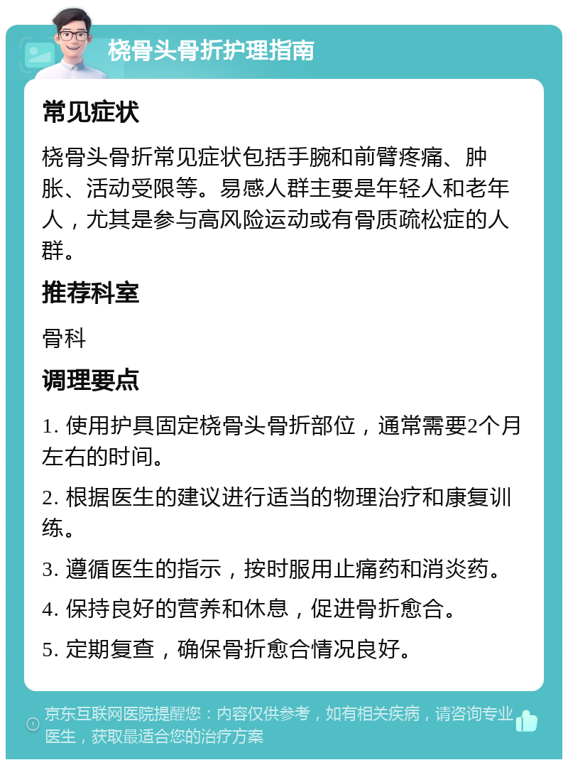 桡骨头骨折护理指南 常见症状 桡骨头骨折常见症状包括手腕和前臂疼痛、肿胀、活动受限等。易感人群主要是年轻人和老年人，尤其是参与高风险运动或有骨质疏松症的人群。 推荐科室 骨科 调理要点 1. 使用护具固定桡骨头骨折部位，通常需要2个月左右的时间。 2. 根据医生的建议进行适当的物理治疗和康复训练。 3. 遵循医生的指示，按时服用止痛药和消炎药。 4. 保持良好的营养和休息，促进骨折愈合。 5. 定期复查，确保骨折愈合情况良好。