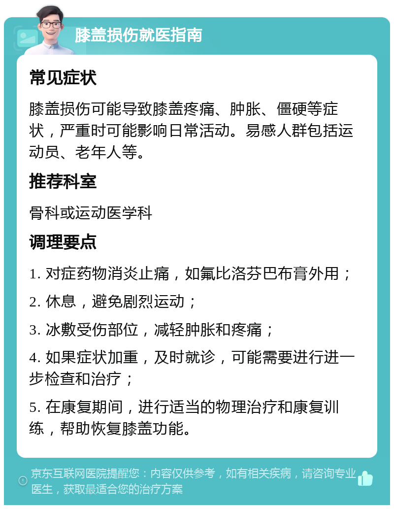 膝盖损伤就医指南 常见症状 膝盖损伤可能导致膝盖疼痛、肿胀、僵硬等症状，严重时可能影响日常活动。易感人群包括运动员、老年人等。 推荐科室 骨科或运动医学科 调理要点 1. 对症药物消炎止痛，如氟比洛芬巴布膏外用； 2. 休息，避免剧烈运动； 3. 冰敷受伤部位，减轻肿胀和疼痛； 4. 如果症状加重，及时就诊，可能需要进行进一步检查和治疗； 5. 在康复期间，进行适当的物理治疗和康复训练，帮助恢复膝盖功能。