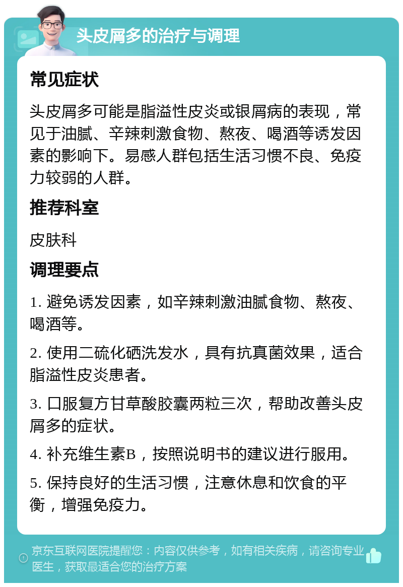 头皮屑多的治疗与调理 常见症状 头皮屑多可能是脂溢性皮炎或银屑病的表现，常见于油腻、辛辣刺激食物、熬夜、喝酒等诱发因素的影响下。易感人群包括生活习惯不良、免疫力较弱的人群。 推荐科室 皮肤科 调理要点 1. 避免诱发因素，如辛辣刺激油腻食物、熬夜、喝酒等。 2. 使用二硫化硒洗发水，具有抗真菌效果，适合脂溢性皮炎患者。 3. 口服复方甘草酸胶囊两粒三次，帮助改善头皮屑多的症状。 4. 补充维生素B，按照说明书的建议进行服用。 5. 保持良好的生活习惯，注意休息和饮食的平衡，增强免疫力。