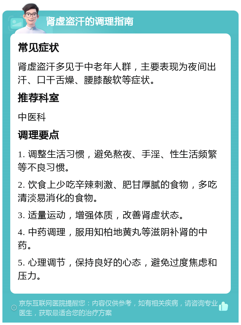 肾虚盗汗的调理指南 常见症状 肾虚盗汗多见于中老年人群，主要表现为夜间出汗、口干舌燥、腰膝酸软等症状。 推荐科室 中医科 调理要点 1. 调整生活习惯，避免熬夜、手淫、性生活频繁等不良习惯。 2. 饮食上少吃辛辣刺激、肥甘厚腻的食物，多吃清淡易消化的食物。 3. 适量运动，增强体质，改善肾虚状态。 4. 中药调理，服用知柏地黄丸等滋阴补肾的中药。 5. 心理调节，保持良好的心态，避免过度焦虑和压力。