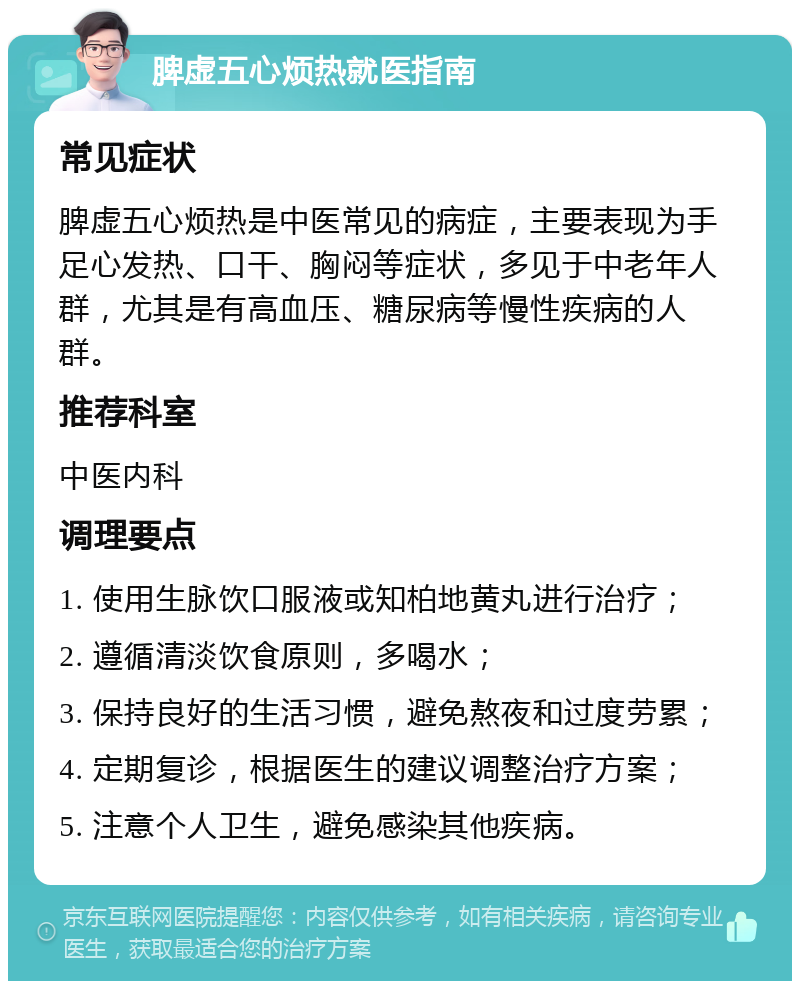 脾虚五心烦热就医指南 常见症状 脾虚五心烦热是中医常见的病症，主要表现为手足心发热、口干、胸闷等症状，多见于中老年人群，尤其是有高血压、糖尿病等慢性疾病的人群。 推荐科室 中医内科 调理要点 1. 使用生脉饮口服液或知柏地黄丸进行治疗； 2. 遵循清淡饮食原则，多喝水； 3. 保持良好的生活习惯，避免熬夜和过度劳累； 4. 定期复诊，根据医生的建议调整治疗方案； 5. 注意个人卫生，避免感染其他疾病。