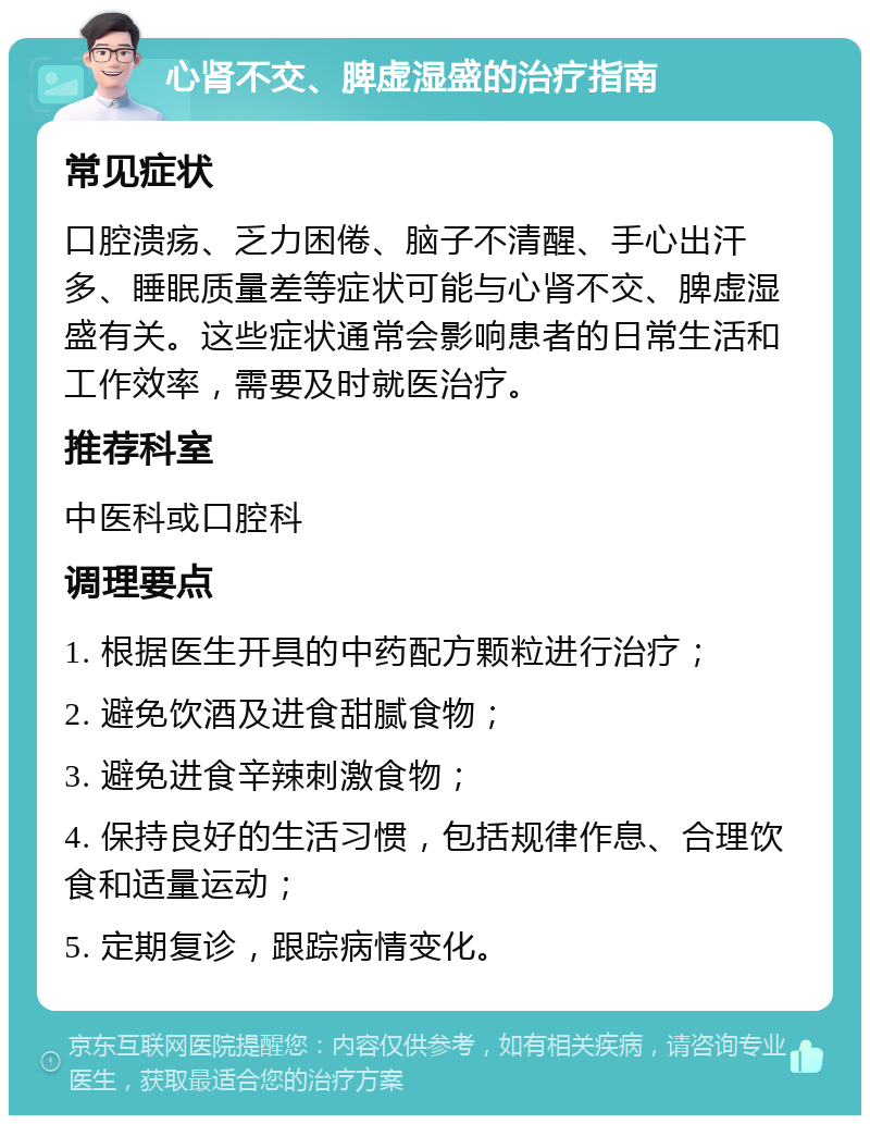 心肾不交、脾虚湿盛的治疗指南 常见症状 口腔溃疡、乏力困倦、脑子不清醒、手心出汗多、睡眠质量差等症状可能与心肾不交、脾虚湿盛有关。这些症状通常会影响患者的日常生活和工作效率，需要及时就医治疗。 推荐科室 中医科或口腔科 调理要点 1. 根据医生开具的中药配方颗粒进行治疗； 2. 避免饮酒及进食甜腻食物； 3. 避免进食辛辣刺激食物； 4. 保持良好的生活习惯，包括规律作息、合理饮食和适量运动； 5. 定期复诊，跟踪病情变化。