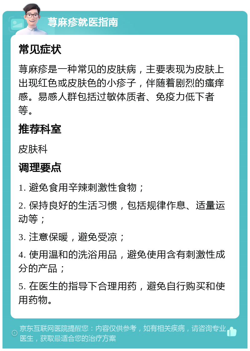 荨麻疹就医指南 常见症状 荨麻疹是一种常见的皮肤病，主要表现为皮肤上出现红色或皮肤色的小疹子，伴随着剧烈的瘙痒感。易感人群包括过敏体质者、免疫力低下者等。 推荐科室 皮肤科 调理要点 1. 避免食用辛辣刺激性食物； 2. 保持良好的生活习惯，包括规律作息、适量运动等； 3. 注意保暖，避免受凉； 4. 使用温和的洗浴用品，避免使用含有刺激性成分的产品； 5. 在医生的指导下合理用药，避免自行购买和使用药物。