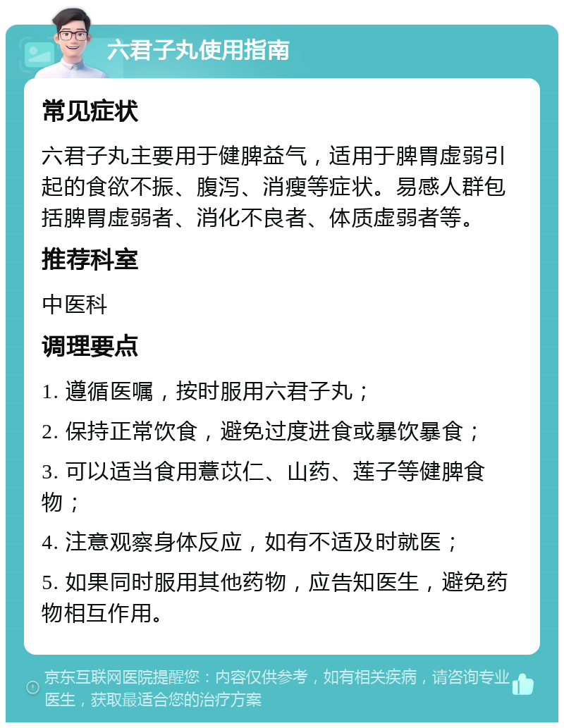 六君子丸使用指南 常见症状 六君子丸主要用于健脾益气，适用于脾胃虚弱引起的食欲不振、腹泻、消瘦等症状。易感人群包括脾胃虚弱者、消化不良者、体质虚弱者等。 推荐科室 中医科 调理要点 1. 遵循医嘱，按时服用六君子丸； 2. 保持正常饮食，避免过度进食或暴饮暴食； 3. 可以适当食用薏苡仁、山药、莲子等健脾食物； 4. 注意观察身体反应，如有不适及时就医； 5. 如果同时服用其他药物，应告知医生，避免药物相互作用。