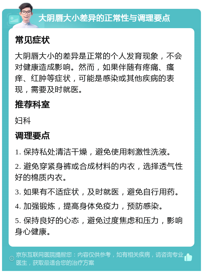 大阴唇大小差异的正常性与调理要点 常见症状 大阴唇大小的差异是正常的个人发育现象，不会对健康造成影响。然而，如果伴随有疼痛、瘙痒、红肿等症状，可能是感染或其他疾病的表现，需要及时就医。 推荐科室 妇科 调理要点 1. 保持私处清洁干燥，避免使用刺激性洗液。 2. 避免穿紧身裤或合成材料的内衣，选择透气性好的棉质内衣。 3. 如果有不适症状，及时就医，避免自行用药。 4. 加强锻炼，提高身体免疫力，预防感染。 5. 保持良好的心态，避免过度焦虑和压力，影响身心健康。