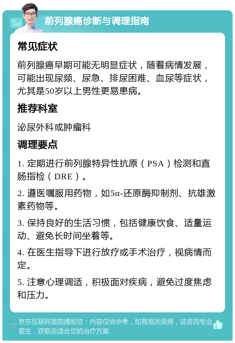 前列腺癌诊断与调理指南 常见症状 前列腺癌早期可能无明显症状，随着病情发展，可能出现尿频、尿急、排尿困难、血尿等症状，尤其是50岁以上男性更易患病。 推荐科室 泌尿外科或肿瘤科 调理要点 1. 定期进行前列腺特异性抗原（PSA）检测和直肠指检（DRE）。 2. 遵医嘱服用药物，如5α-还原酶抑制剂、抗雄激素药物等。 3. 保持良好的生活习惯，包括健康饮食、适量运动、避免长时间坐着等。 4. 在医生指导下进行放疗或手术治疗，视病情而定。 5. 注意心理调适，积极面对疾病，避免过度焦虑和压力。