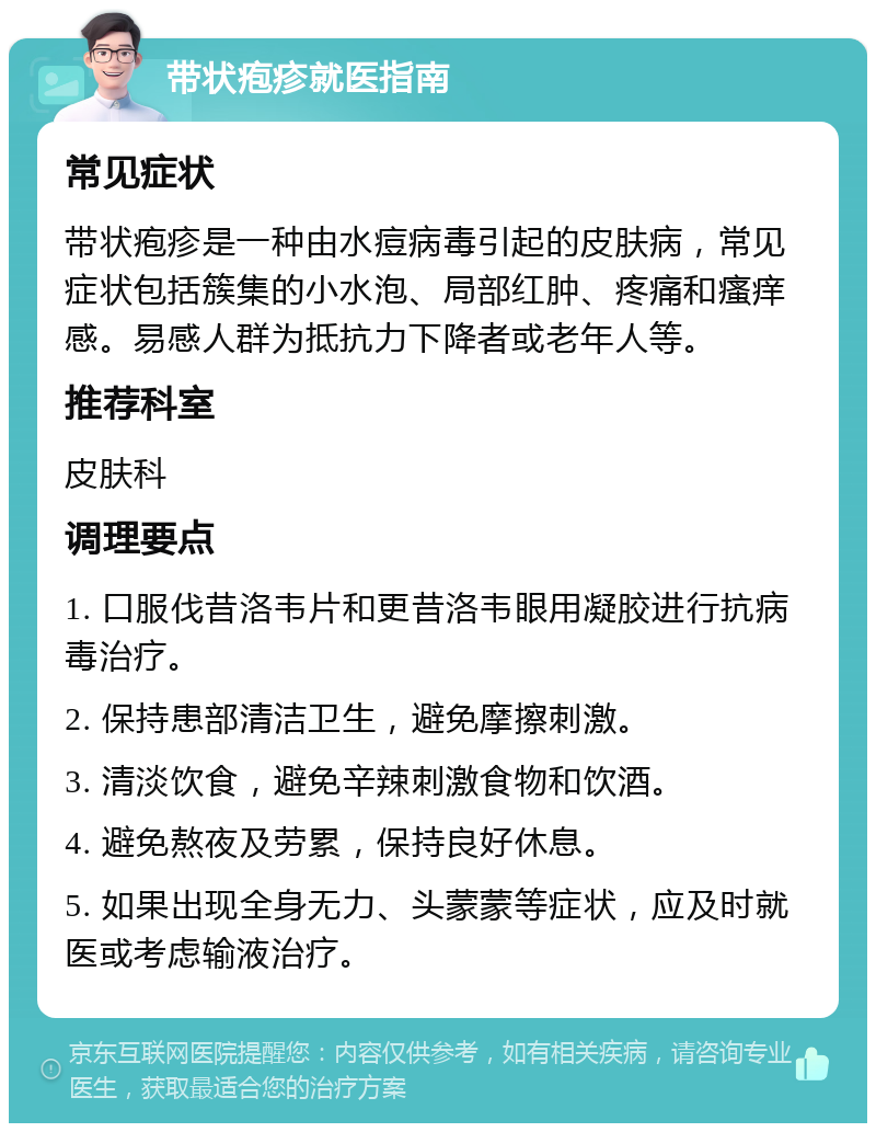 带状疱疹就医指南 常见症状 带状疱疹是一种由水痘病毒引起的皮肤病，常见症状包括簇集的小水泡、局部红肿、疼痛和瘙痒感。易感人群为抵抗力下降者或老年人等。 推荐科室 皮肤科 调理要点 1. 口服伐昔洛韦片和更昔洛韦眼用凝胶进行抗病毒治疗。 2. 保持患部清洁卫生，避免摩擦刺激。 3. 清淡饮食，避免辛辣刺激食物和饮酒。 4. 避免熬夜及劳累，保持良好休息。 5. 如果出现全身无力、头蒙蒙等症状，应及时就医或考虑输液治疗。