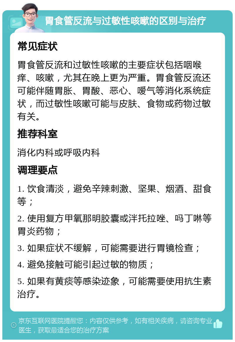 胃食管反流与过敏性咳嗽的区别与治疗 常见症状 胃食管反流和过敏性咳嗽的主要症状包括咽喉痒、咳嗽，尤其在晚上更为严重。胃食管反流还可能伴随胃胀、胃酸、恶心、嗳气等消化系统症状，而过敏性咳嗽可能与皮肤、食物或药物过敏有关。 推荐科室 消化内科或呼吸内科 调理要点 1. 饮食清淡，避免辛辣刺激、坚果、烟酒、甜食等； 2. 使用复方甲氧那明胶囊或泮托拉唑、吗丁啉等胃炎药物； 3. 如果症状不缓解，可能需要进行胃镜检查； 4. 避免接触可能引起过敏的物质； 5. 如果有黄痰等感染迹象，可能需要使用抗生素治疗。