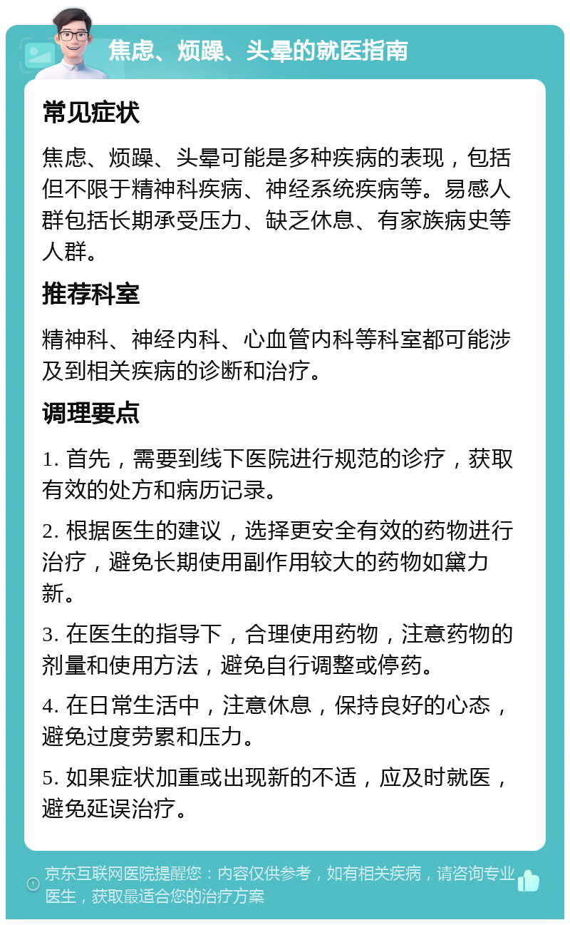 焦虑、烦躁、头晕的就医指南 常见症状 焦虑、烦躁、头晕可能是多种疾病的表现，包括但不限于精神科疾病、神经系统疾病等。易感人群包括长期承受压力、缺乏休息、有家族病史等人群。 推荐科室 精神科、神经内科、心血管内科等科室都可能涉及到相关疾病的诊断和治疗。 调理要点 1. 首先，需要到线下医院进行规范的诊疗，获取有效的处方和病历记录。 2. 根据医生的建议，选择更安全有效的药物进行治疗，避免长期使用副作用较大的药物如黛力新。 3. 在医生的指导下，合理使用药物，注意药物的剂量和使用方法，避免自行调整或停药。 4. 在日常生活中，注意休息，保持良好的心态，避免过度劳累和压力。 5. 如果症状加重或出现新的不适，应及时就医，避免延误治疗。