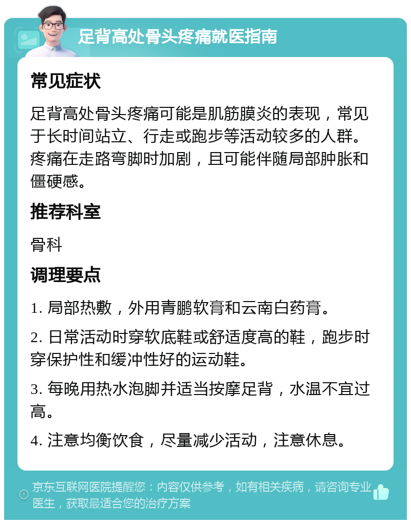 足背高处骨头疼痛就医指南 常见症状 足背高处骨头疼痛可能是肌筋膜炎的表现，常见于长时间站立、行走或跑步等活动较多的人群。疼痛在走路弯脚时加剧，且可能伴随局部肿胀和僵硬感。 推荐科室 骨科 调理要点 1. 局部热敷，外用青鹏软膏和云南白药膏。 2. 日常活动时穿软底鞋或舒适度高的鞋，跑步时穿保护性和缓冲性好的运动鞋。 3. 每晚用热水泡脚并适当按摩足背，水温不宜过高。 4. 注意均衡饮食，尽量减少活动，注意休息。