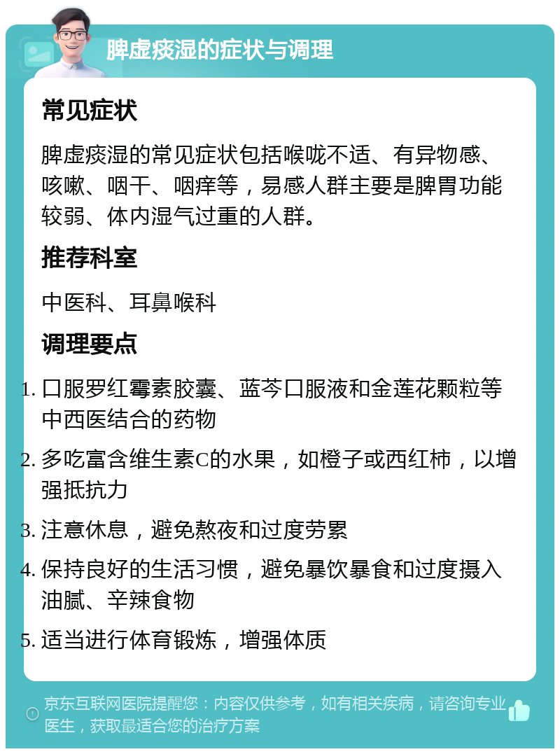 脾虚痰湿的症状与调理 常见症状 脾虚痰湿的常见症状包括喉咙不适、有异物感、咳嗽、咽干、咽痒等，易感人群主要是脾胃功能较弱、体内湿气过重的人群。 推荐科室 中医科、耳鼻喉科 调理要点 口服罗红霉素胶囊、蓝芩口服液和金莲花颗粒等中西医结合的药物 多吃富含维生素C的水果，如橙子或西红柿，以增强抵抗力 注意休息，避免熬夜和过度劳累 保持良好的生活习惯，避免暴饮暴食和过度摄入油腻、辛辣食物 适当进行体育锻炼，增强体质