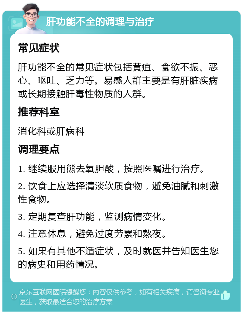 肝功能不全的调理与治疗 常见症状 肝功能不全的常见症状包括黄疸、食欲不振、恶心、呕吐、乏力等。易感人群主要是有肝脏疾病或长期接触肝毒性物质的人群。 推荐科室 消化科或肝病科 调理要点 1. 继续服用熊去氧胆酸，按照医嘱进行治疗。 2. 饮食上应选择清淡软质食物，避免油腻和刺激性食物。 3. 定期复查肝功能，监测病情变化。 4. 注意休息，避免过度劳累和熬夜。 5. 如果有其他不适症状，及时就医并告知医生您的病史和用药情况。