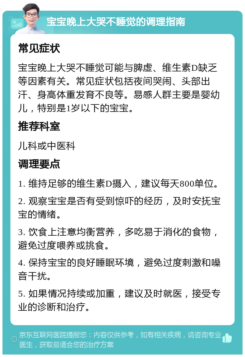 宝宝晚上大哭不睡觉的调理指南 常见症状 宝宝晚上大哭不睡觉可能与脾虚、维生素D缺乏等因素有关。常见症状包括夜间哭闹、头部出汗、身高体重发育不良等。易感人群主要是婴幼儿，特别是1岁以下的宝宝。 推荐科室 儿科或中医科 调理要点 1. 维持足够的维生素D摄入，建议每天800单位。 2. 观察宝宝是否有受到惊吓的经历，及时安抚宝宝的情绪。 3. 饮食上注意均衡营养，多吃易于消化的食物，避免过度喂养或挑食。 4. 保持宝宝的良好睡眠环境，避免过度刺激和噪音干扰。 5. 如果情况持续或加重，建议及时就医，接受专业的诊断和治疗。