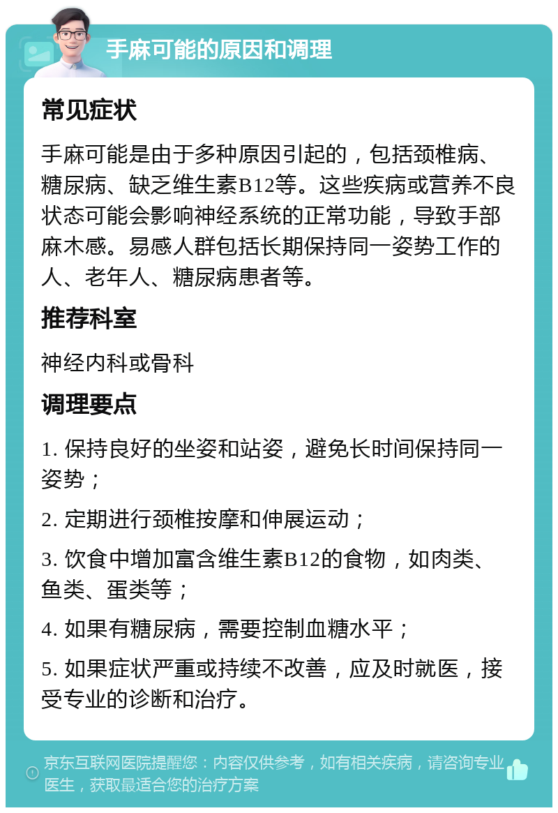 手麻可能的原因和调理 常见症状 手麻可能是由于多种原因引起的，包括颈椎病、糖尿病、缺乏维生素B12等。这些疾病或营养不良状态可能会影响神经系统的正常功能，导致手部麻木感。易感人群包括长期保持同一姿势工作的人、老年人、糖尿病患者等。 推荐科室 神经内科或骨科 调理要点 1. 保持良好的坐姿和站姿，避免长时间保持同一姿势； 2. 定期进行颈椎按摩和伸展运动； 3. 饮食中增加富含维生素B12的食物，如肉类、鱼类、蛋类等； 4. 如果有糖尿病，需要控制血糖水平； 5. 如果症状严重或持续不改善，应及时就医，接受专业的诊断和治疗。