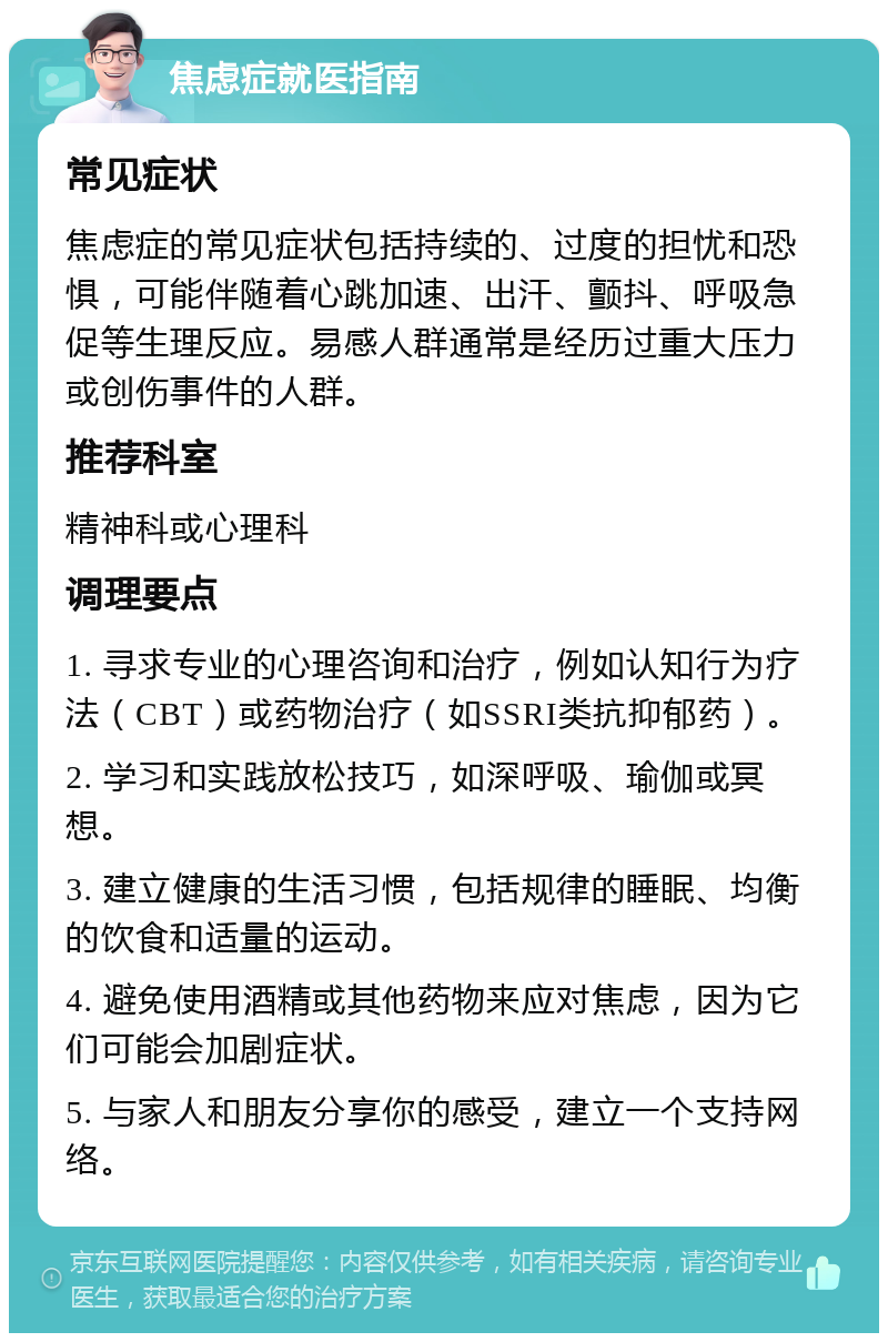 焦虑症就医指南 常见症状 焦虑症的常见症状包括持续的、过度的担忧和恐惧，可能伴随着心跳加速、出汗、颤抖、呼吸急促等生理反应。易感人群通常是经历过重大压力或创伤事件的人群。 推荐科室 精神科或心理科 调理要点 1. 寻求专业的心理咨询和治疗，例如认知行为疗法（CBT）或药物治疗（如SSRI类抗抑郁药）。 2. 学习和实践放松技巧，如深呼吸、瑜伽或冥想。 3. 建立健康的生活习惯，包括规律的睡眠、均衡的饮食和适量的运动。 4. 避免使用酒精或其他药物来应对焦虑，因为它们可能会加剧症状。 5. 与家人和朋友分享你的感受，建立一个支持网络。