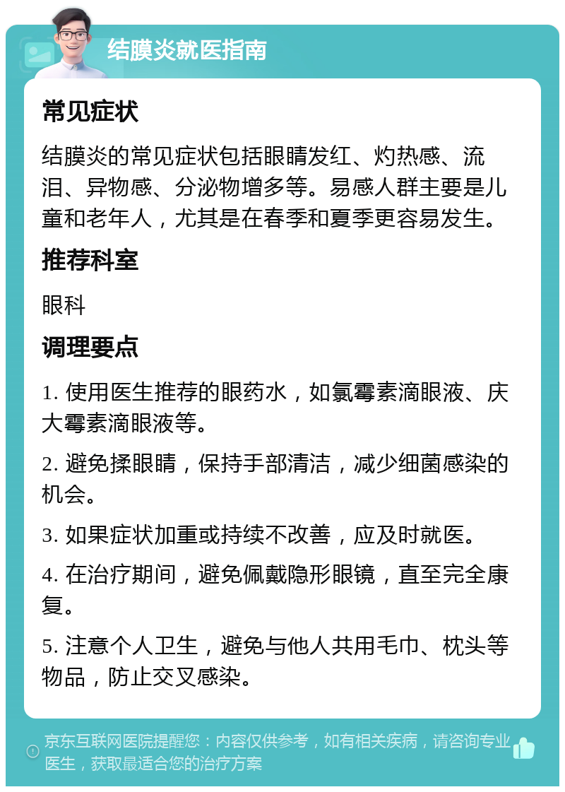 结膜炎就医指南 常见症状 结膜炎的常见症状包括眼睛发红、灼热感、流泪、异物感、分泌物增多等。易感人群主要是儿童和老年人，尤其是在春季和夏季更容易发生。 推荐科室 眼科 调理要点 1. 使用医生推荐的眼药水，如氯霉素滴眼液、庆大霉素滴眼液等。 2. 避免揉眼睛，保持手部清洁，减少细菌感染的机会。 3. 如果症状加重或持续不改善，应及时就医。 4. 在治疗期间，避免佩戴隐形眼镜，直至完全康复。 5. 注意个人卫生，避免与他人共用毛巾、枕头等物品，防止交叉感染。