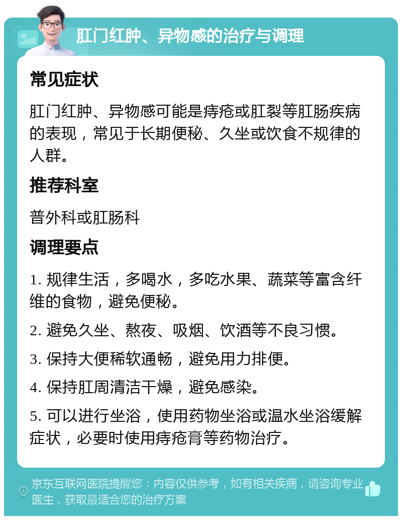 肛门红肿、异物感的治疗与调理 常见症状 肛门红肿、异物感可能是痔疮或肛裂等肛肠疾病的表现，常见于长期便秘、久坐或饮食不规律的人群。 推荐科室 普外科或肛肠科 调理要点 1. 规律生活，多喝水，多吃水果、蔬菜等富含纤维的食物，避免便秘。 2. 避免久坐、熬夜、吸烟、饮酒等不良习惯。 3. 保持大便稀软通畅，避免用力排便。 4. 保持肛周清洁干燥，避免感染。 5. 可以进行坐浴，使用药物坐浴或温水坐浴缓解症状，必要时使用痔疮膏等药物治疗。