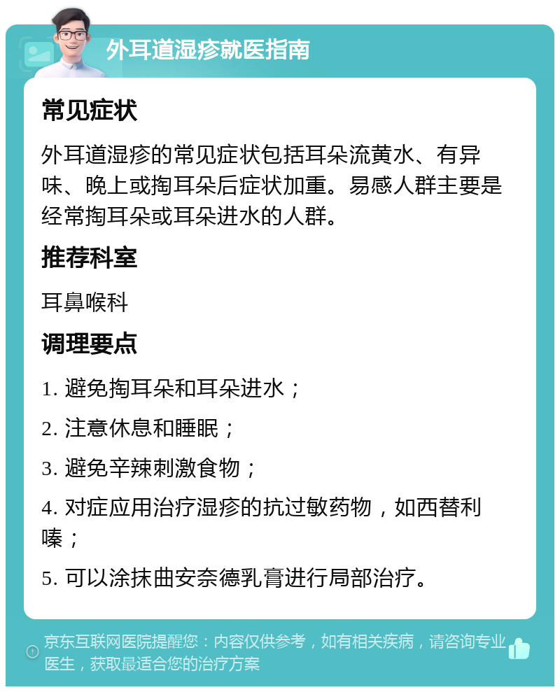 外耳道湿疹就医指南 常见症状 外耳道湿疹的常见症状包括耳朵流黄水、有异味、晚上或掏耳朵后症状加重。易感人群主要是经常掏耳朵或耳朵进水的人群。 推荐科室 耳鼻喉科 调理要点 1. 避免掏耳朵和耳朵进水； 2. 注意休息和睡眠； 3. 避免辛辣刺激食物； 4. 对症应用治疗湿疹的抗过敏药物，如西替利嗪； 5. 可以涂抹曲安奈德乳膏进行局部治疗。