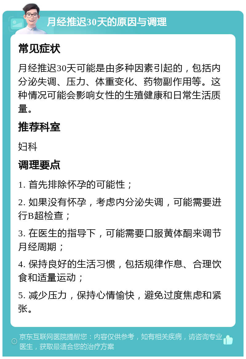 月经推迟30天的原因与调理 常见症状 月经推迟30天可能是由多种因素引起的，包括内分泌失调、压力、体重变化、药物副作用等。这种情况可能会影响女性的生殖健康和日常生活质量。 推荐科室 妇科 调理要点 1. 首先排除怀孕的可能性； 2. 如果没有怀孕，考虑内分泌失调，可能需要进行B超检查； 3. 在医生的指导下，可能需要口服黄体酮来调节月经周期； 4. 保持良好的生活习惯，包括规律作息、合理饮食和适量运动； 5. 减少压力，保持心情愉快，避免过度焦虑和紧张。