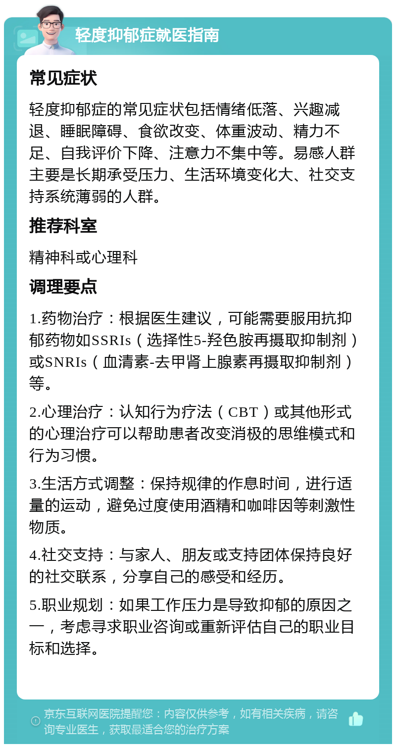 轻度抑郁症就医指南 常见症状 轻度抑郁症的常见症状包括情绪低落、兴趣减退、睡眠障碍、食欲改变、体重波动、精力不足、自我评价下降、注意力不集中等。易感人群主要是长期承受压力、生活环境变化大、社交支持系统薄弱的人群。 推荐科室 精神科或心理科 调理要点 1.药物治疗：根据医生建议，可能需要服用抗抑郁药物如SSRIs（选择性5-羟色胺再摄取抑制剂）或SNRIs（血清素-去甲肾上腺素再摄取抑制剂）等。 2.心理治疗：认知行为疗法（CBT）或其他形式的心理治疗可以帮助患者改变消极的思维模式和行为习惯。 3.生活方式调整：保持规律的作息时间，进行适量的运动，避免过度使用酒精和咖啡因等刺激性物质。 4.社交支持：与家人、朋友或支持团体保持良好的社交联系，分享自己的感受和经历。 5.职业规划：如果工作压力是导致抑郁的原因之一，考虑寻求职业咨询或重新评估自己的职业目标和选择。