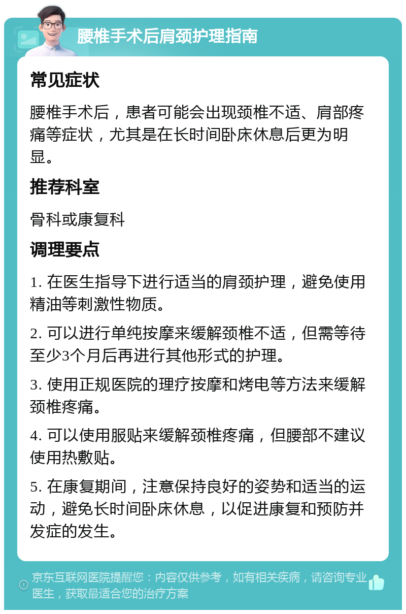 腰椎手术后肩颈护理指南 常见症状 腰椎手术后，患者可能会出现颈椎不适、肩部疼痛等症状，尤其是在长时间卧床休息后更为明显。 推荐科室 骨科或康复科 调理要点 1. 在医生指导下进行适当的肩颈护理，避免使用精油等刺激性物质。 2. 可以进行单纯按摩来缓解颈椎不适，但需等待至少3个月后再进行其他形式的护理。 3. 使用正规医院的理疗按摩和烤电等方法来缓解颈椎疼痛。 4. 可以使用服贴来缓解颈椎疼痛，但腰部不建议使用热敷贴。 5. 在康复期间，注意保持良好的姿势和适当的运动，避免长时间卧床休息，以促进康复和预防并发症的发生。