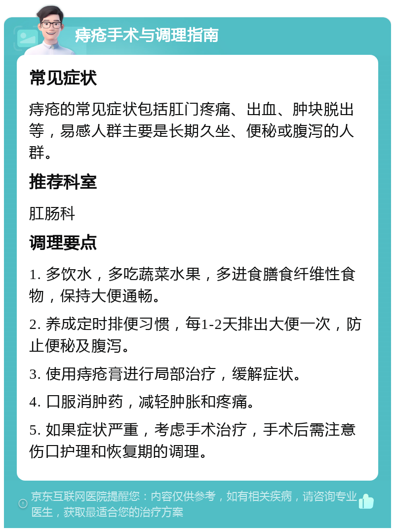 痔疮手术与调理指南 常见症状 痔疮的常见症状包括肛门疼痛、出血、肿块脱出等，易感人群主要是长期久坐、便秘或腹泻的人群。 推荐科室 肛肠科 调理要点 1. 多饮水，多吃蔬菜水果，多进食膳食纤维性食物，保持大便通畅。 2. 养成定时排便习惯，每1-2天排出大便一次，防止便秘及腹泻。 3. 使用痔疮膏进行局部治疗，缓解症状。 4. 口服消肿药，减轻肿胀和疼痛。 5. 如果症状严重，考虑手术治疗，手术后需注意伤口护理和恢复期的调理。